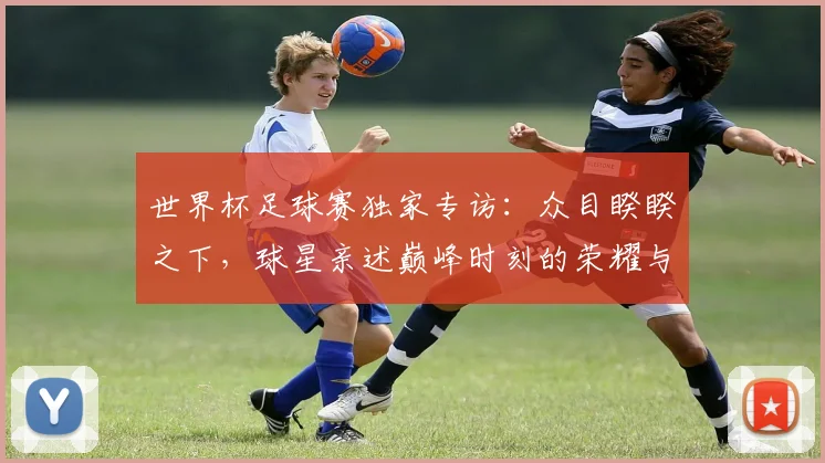 世界杯足球赛独家专访：众目睽睽之下，球星亲述巅峰时刻的荣耀与压力
