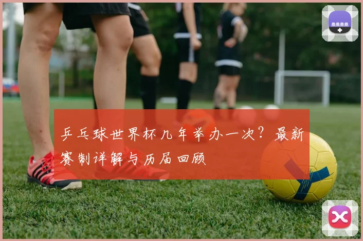 乒乓球世界杯几年举办一次？最新赛制详解与历届回顾