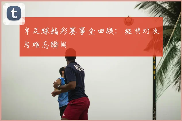 年足球精彩赛事全回顾：经典对决与难忘瞬间