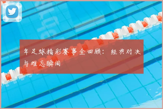 年足球精彩赛事全回顾：经典对决与难忘瞬间