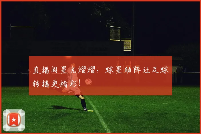 直播间星光熠熠，球星助阵让足球转播更精彩！