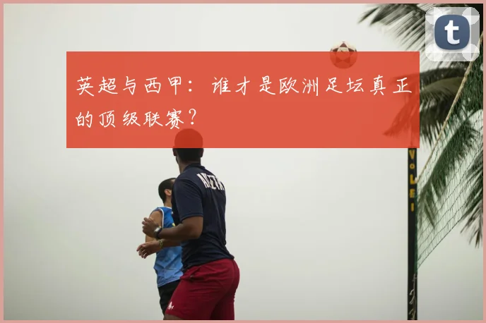 英超与西甲：谁才是欧洲足坛真正的顶级联赛？