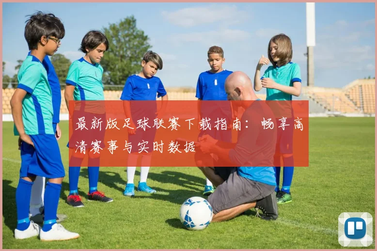 最新版足球联赛下载指南：畅享高清赛事与实时数据