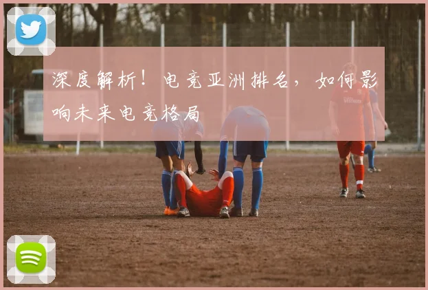 深度解析！电竞亚洲排名，如何影响未来电竞格局
