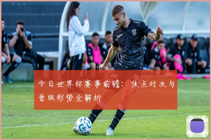 今日世界杯赛事前瞻：焦点对决与晋级形势全解析