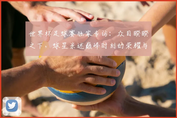 世界杯足球赛独家专访：众目睽睽之下，球星亲述巅峰时刻的荣耀与压力
