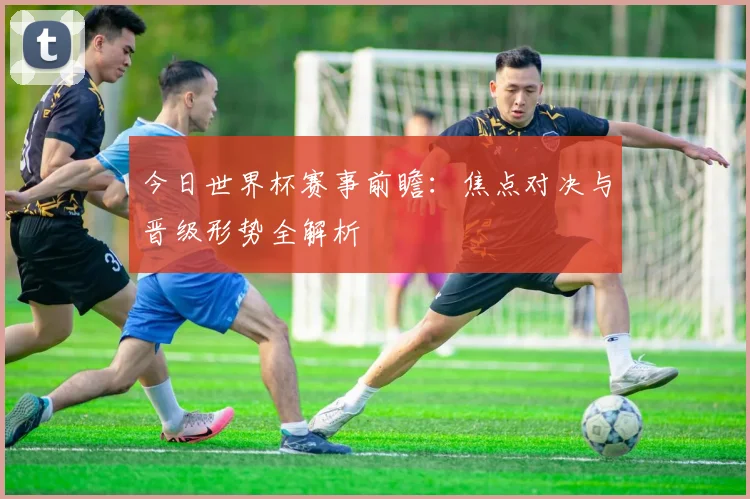 今日世界杯赛事前瞻：焦点对决与晋级形势全解析