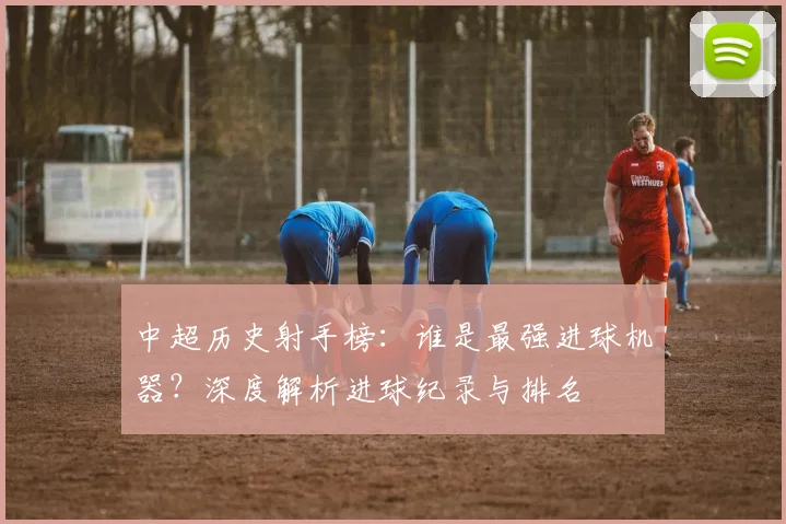 中超历史射手榜：谁是最强进球机器？深度解析进球纪录与排名